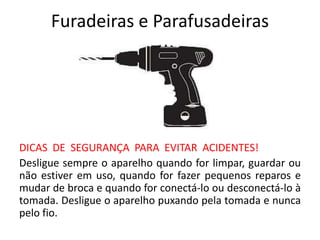 Furadeiras e Parafusadeiras
DICAS DE SEGURANÇA PARA EVITAR ACIDENTES!
Desligue sempre o aparelho quando for limpar, guardar ou
não estiver em uso, quando for fazer pequenos reparos e
mudar de broca e quando for conectá-lo ou desconectá-lo à
tomada. Desligue o aparelho puxando pela tomada e nunca
pelo fio.
 