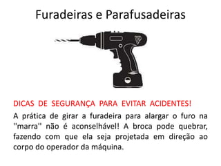 Furadeiras e Parafusadeiras
DICAS DE SEGURANÇA PARA EVITAR ACIDENTES!
A prática de girar a furadeira para alargar o furo na
''marra'' não é aconselhável! A broca pode quebrar,
fazendo com que ela seja projetada em direção ao
corpo do operador da máquina.
 
