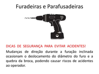 Furadeiras e Parafusadeiras
DICAS DE SEGURANÇA PARA EVITAR ACIDENTES!
Mudanças de direção durante a furação inclinada
ocasionam o deslocamento do diâmetro do furo e a
quebra da broca, podendo causar riscos de acidentes
ao operador.
 
