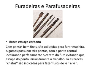 Furadeiras e Parafusadeiras
• Broca em aço carbono
Com pontas bem finas, são utilizadas para furar madeira.
Algumas possuem três pontas, com a ponta central
localizando perfeitamente o centro do furo evitando que
escape do ponto inicial durante o trabalho. Já as brocas
''chatas'' são indicadas para fazer furos de ½ '' e ¾ ''.
 