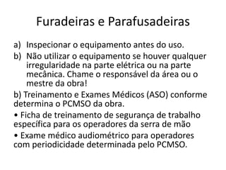 Furadeiras e Parafusadeiras
a) Inspecionar o equipamento antes do uso.
b) Não utilizar o equipamento se houver qualquer
irregularidade na parte elétrica ou na parte
mecânica. Chame o responsável da área ou o
mestre da obra!
b) Treinamento e Exames Médicos (ASO) conforme
determina o PCMSO da obra.
• Ficha de treinamento de segurança de trabalho
específica para os operadores da serra de mão
• Exame médico audiométrico para operadores
com periodicidade determinada pelo PCMSO.
 