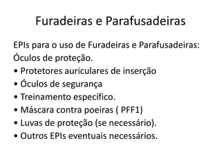 Furadeiras e Parafusadeiras
EPIs para o uso de Furadeiras e Parafusadeiras:
Óculos de proteção.
• Protetores auriculares de inserção
• Óculos de segurança
• Treinamento específico.
• Máscara contra poeiras ( PFF1)
• Luvas de proteção (se necessário).
• Outros EPIs eventuais necessários.
 