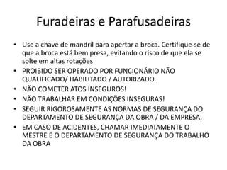 Furadeiras e Parafusadeiras
• Use a chave de mandril para apertar a broca. Certifique-se de
que a broca está bem presa, evitando o risco de que ela se
solte em altas rotações
• PROIBIDO SER OPERADO POR FUNCIONÁRIO NÃO
QUALIFICADO/ HABILITADO / AUTORIZADO.
• NÃO COMETER ATOS INSEGUROS!
• NÃO TRABALHAR EM CONDIÇÕES INSEGURAS!
• SEGUIR RIGOROSAMENTE AS NORMAS DE SEGURANÇA DO
DEPARTAMENTO DE SEGURANÇA DA OBRA / DA EMPRESA.
• EM CASO DE ACIDENTES, CHAMAR IMEDIATAMENTE O
MESTRE E O DEPARTAMENTO DE SEGURANÇA DO TRABALHO
DA OBRA
 