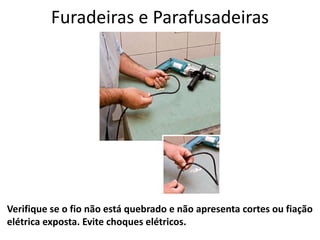 Furadeiras e Parafusadeiras
Verifique se o fio não está quebrado e não apresenta cortes ou fiação
elétrica exposta. Evite choques elétricos.
 