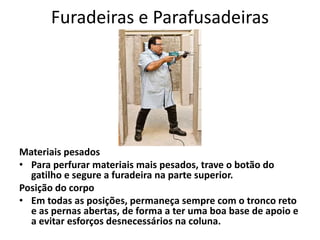 Furadeiras e Parafusadeiras
Materiais pesados
• Para perfurar materiais mais pesados, trave o botão do
gatilho e segure a furadeira na parte superior.
Posição do corpo
• Em todas as posições, permaneça sempre com o tronco reto
e as pernas abertas, de forma a ter uma boa base de apoio e
a evitar esforços desnecessários na coluna.
 