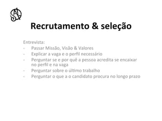Recrutamento	
  &	
  seleção	
  
Entrevista:	
  
-­‐  Passar	
  Missão,	
  Visão	
  &	
  Valores	
  
-­‐  Explicar	
  a	
  vaga	
  e	
  o	
  perﬁl	
  necessário	
  
-­‐  Perguntar	
  se	
  e	
  por	
  quê	
  a	
  pessoa	
  acredita	
  se	
  encaixar	
  
         no	
  perﬁl	
  e	
  na	
  vaga	
  
-­‐  Perguntar	
  sobre	
  o	
  úl8mo	
  trabalho	
  
-­‐  Perguntar	
  o	
  que	
  a	
  o	
  candidato	
  procura	
  no	
  longo	
  prazo	
  
	
  	
  
	
  
	
  	
  
	
  
	
  
 