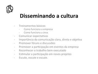 Disseminando	
  a	
  cultura	
  
-­‐    Treinamentos	
  básicos	
  
       -­‐    Como	
  funciona	
  a	
  empresa	
  
       -­‐    Como	
  funciona	
  a	
  área	
  
-­‐    Comunicar	
  expecta8vas	
  
-­‐    Importância	
  da	
  comunicação	
  clara,	
  direta	
  e	
  obje8va	
  
-­‐    Promover	
  fóruns	
  e	
  discussões	
  
-­‐    Promover	
  a	
  par8cipação	
  em	
  eventos	
  da	
  empresa	
  
-­‐    Reconhecer	
  o	
  trabalho	
  bem	
  executado	
  
-­‐    Es8mular	
  a	
  par8cipação	
  em	
  novos	
  projetos	
  
-­‐    Escute,	
  escute	
  e	
  escute.	
  
 