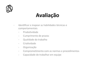 Avaliação	
  
-­‐    Iden8ﬁcar	
  e	
  mapear	
  as	
  habilidades	
  técnicas	
  e	
  
       comportamentais	
  
       -­‐  Produ8vidade	
  
       -­‐  Cumprimento	
  de	
  prazos	
  
       -­‐  Qualidade	
  do	
  trabalho	
  
       -­‐  Cria8vidade	
  
       -­‐  Organização	
  
       -­‐  Comprome8mento	
  com	
  as	
  normas	
  e	
  procedimentos	
  
       -­‐  Capacidade	
  de	
  trabalhar	
  em	
  equipe	
  
 
