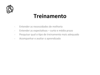 Treinamento	
  
-­‐        Entender	
  as	
  necessidades	
  de	
  melhoria	
  
-­‐        Entender	
  as	
  expecta8vas	
  –	
  curto	
  e	
  médio	
  prazo	
  
-­‐        Pesquisar	
  qual	
  o	
  8po	
  de	
  treinamento	
  mais	
  adequado	
  
-­‐        Acompanhar	
  e	
  avaliar	
  o	
  aprendizado	
  




	
  	
  
	
  
 