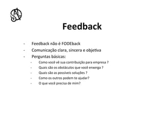 Feedback	
  
-­‐      Feedback	
  não	
  é	
  FODEback	
  	
  
-­‐      Comunicação	
  clara,	
  sincera	
  e	
  obje8va	
  
-­‐      Perguntas	
  básicas:	
  
       -­‐    Como	
  você	
  vê	
  sua	
  contribuição	
  para	
  empresa	
  ?	
  
       -­‐    Quais	
  são	
  os	
  obstáculos	
  que	
  você	
  enxerga	
  ?	
  
       -­‐    Quais	
  são	
  as	
  possíveis	
  soluções	
  ?	
  	
  
       -­‐    Como	
  os	
  outros	
  podem	
  te	
  ajudar?	
  
       -­‐    O	
  que	
  você	
  precisa	
  de	
  mim?	
  
 