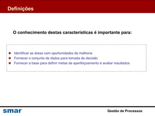 Identificar as áreas com oportunidades de melhoria
Fornecer o conjunto de dados para tomada de decisão
Fornecer a base para definir metas de aperfeiçoamento e avaliar resultados
Definições
O conhecimento destas características é importante para:
Gestão de Processos
 