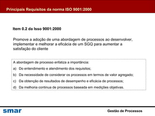Gestão de Processos
Item 0.2 da Isso 9001:2000
Promove a adoção de uma abordagem de processos ao desenvolver,
implementar e melhorar a eficácia de um SGQ para aumentar a
satisfação do cliente
A abordagem de processo enfatiza a importância:
a) Do entendimento e atendimento dos requisitos;
b) Da necessidade de considerar os processos em termos de valor agregado;
c) Da obtenção de resultados de desempenho e eficácia de processos;
d) Da melhoria continua de processos baseada em medições objetivas.
Principais Requisitos da norma ISO 9001:2000
 