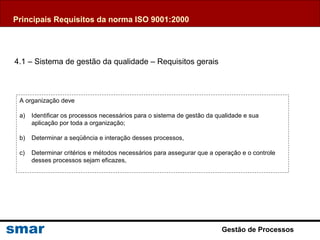 Gestão de Processos
4.1 – Sistema de gestão da qualidade – Requisitos gerais
A organização deve
a) Identificar os processos necessários para o sistema de gestão da qualidade e sua
aplicação por toda a organização;
b) Determinar a seqüência e interação desses processos,
c) Determinar critérios e métodos necessários para assegurar que a operação e o controle
desses processos sejam eficazes,
Principais Requisitos da norma ISO 9001:2000
 