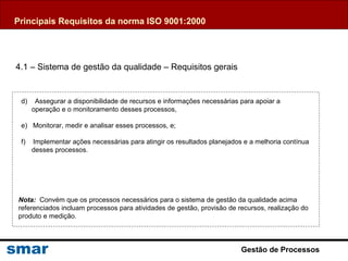 Gestão de Processos
d) Assegurar a disponibilidade de recursos e informações necessárias para apoiar a
operação e o monitoramento desses processos,
e) Monitorar, medir e analisar esses processos, e;
f) Implementar ações necessárias para atingir os resultados planejados e a melhoria contínua
desses processos.
Nota: Convém que os processos necessários para o sistema de gestão da qualidade acima
referenciados incluam processos para atividades de gestão, provisão de recursos, realização do
produto e medição.
4.1 – Sistema de gestão da qualidade – Requisitos gerais
Principais Requisitos da norma ISO 9001:2000
 
