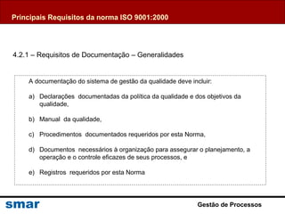 Gestão de Processos
4.2.1 – Requisitos de Documentação – Generalidades
A documentação do sistema de gestão da qualidade deve incluir:
a) Declarações documentadas da política da qualidade e dos objetivos da
qualidade,
b) Manual da qualidade,
c) Procedimentos documentados requeridos por esta Norma,
d) Documentos necessários à organização para assegurar o planejamento, a
operação e o controle eficazes de seus processos, e
e) Registros requeridos por esta Norma
Principais Requisitos da norma ISO 9001:2000
 
