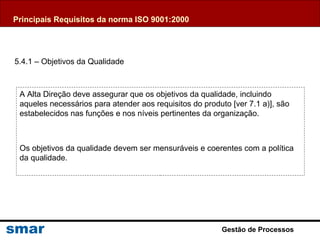 Gestão de Processos
A Alta Direção deve assegurar que os objetivos da qualidade, incluindo
aqueles necessários para atender aos requisitos do produto [ver 7.1 a)], são
estabelecidos nas funções e nos níveis pertinentes da organização.
Os objetivos da qualidade devem ser mensuráveis e coerentes com a política
da qualidade.
5.4.1 – Objetivos da Qualidade
Principais Requisitos da norma ISO 9001:2000
 