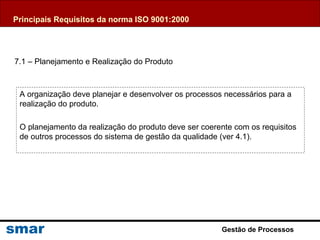 Gestão de Processos
A organização deve planejar e desenvolver os processos necessários para a
realização do produto.
O planejamento da realização do produto deve ser coerente com os requisitos
de outros processos do sistema de gestão da qualidade (ver 4.1).
7.1 – Planejamento e Realização do Produto
Principais Requisitos da norma ISO 9001:2000
 