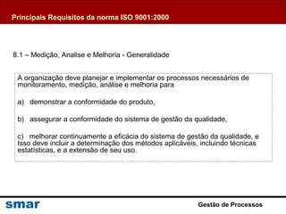 Gestão de Processos
A organização deve planejar e implementar os processos necessários de
monitoramento, medição, análise e melhoria para
a) demonstrar a conformidade do produto,
b) assegurar a conformidade do sistema de gestão da qualidade,
c) melhorar continuamente a eficácia do sistema de gestão da qualidade, e
Isso deve incluir a determinação dos métodos aplicáveis, incluindo técnicas
estatísticas, e a extensão de seu uso.
8.1 – Medição, Analise e Melhoria - Generalidade
Principais Requisitos da norma ISO 9001:2000
 
