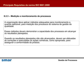 Gestão de Processos
A organização deve aplicar métodos adequados para monitoramento e,
quando aplicável, para medição dos processos do sistema de gestão da
qualidade.
Esses métodos devem demonstrar a capacidade dos processos em alcançar
os resultados planejados.
Quando os resultados planejados não são alcançados, devem ser efetuadas
as correções e executadas as ações corretivas, como apropriado, para
assegurar a conformidade do produto.
8.2.3 – Medição e monitoramento de processos
Principais Requisitos da norma ISO 9001:2000
 