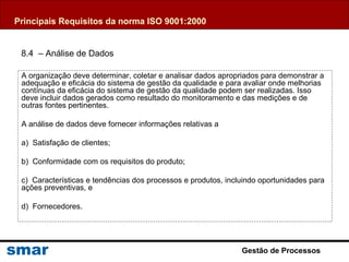 Gestão de Processos
A organização deve determinar, coletar e analisar dados apropriados para demonstrar a
adequação e eficácia do sistema de gestão da qualidade e para avaliar onde melhorias
contínuas da eficácia do sistema de gestão da qualidade podem ser realizadas. Isso
deve incluir dados gerados como resultado do monitoramento e das medições e de
outras fontes pertinentes.
A análise de dados deve fornecer informações relativas a
a) Satisfação de clientes;
b) Conformidade com os requisitos do produto;
c) Características e tendências dos processos e produtos, incluindo oportunidades para
ações preventivas, e
d) Fornecedores.
Principais Requisitos da norma ISO 9001:2000
8.4 – Análise de Dados
 