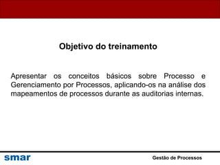 Gestão de Processos
Objetivo do treinamento
Apresentar os conceitos básicos sobre Processo e
Gerenciamento por Processos, aplicando-os na análise dos
mapeamentos de processos durante as auditorias internas.
 