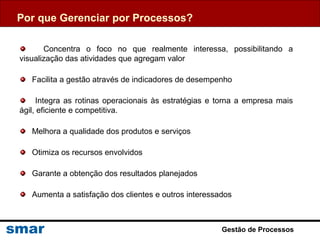 Gestão de Processos
Por que Gerenciar por Processos?
Concentra o foco no que realmente interessa, possibilitando a
visualização das atividades que agregam valor
Facilita a gestão através de indicadores de desempenho
Integra as rotinas operacionais às estratégias e torna a empresa mais
ágil, eficiente e competitiva.
Melhora a qualidade dos produtos e serviços
Otimiza os recursos envolvidos
Garante a obtenção dos resultados planejados
Aumenta a satisfação dos clientes e outros interessados
 