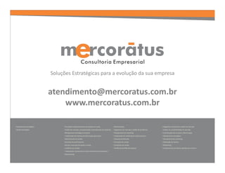 atendimento@mercoratus.com.br
                                 www.mercoratus.com.br

Gestão Estratégica              Gestão Comercial                                                  Gestão de Marketing                                Gestão de Marketing Jurídico
• Planejamento estratégico      •Formação e desenvolvimento de equipes de venda                   • Benchmarking                                     • Diagnóstico situacional e análise de mercado
• Gestão Estratégica            •Análise de mercado, competitividade e planejamento de expansão   • Diagnóstico de mercado e análise de tendências   • Análise de competitividade de mercado
                                •Planejamento estratégico comercial                               • Planejamento de marketing                        • Conceituação dos serviços e diferenciação
                                • Implantação de sistemas de informações gerenciais               • Implantação do marketing de relacionamento       • Planejamento estratégico
                                •Administração de vendas                                          • Pesquisa de Mercado                              • Planejamento de marketing
                                •Controles de performances                                        • Promoção de vendas                               • Fidelização de clientes
                                •Estudo e execução de quotas e metas                              • Campanha de vendas                               • Networking
                                • Auditoria em vendas                                             • Gestão de portfólio da empresa                   • Fortalecimento da Marca e gestão para o futuro
                                • Implantação, treinamento e desenvolvimento de televendas e
                                Telemarketing
 