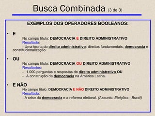 EXEMPLOS DOS OPERADORES BOOLEANOS: E No campo título:  DEMOCRACIA   E   DIREITO   ADMINISTRATIVO Resultado : - Uma teoria do  direito administrativo : direitos fundamentais,  democracia   e constitucionalização. OU No campo título:  DEMOCRACIA  OU  DIREITO   ADMINISTRATIVO Resultados: 1.000 perguntas e respostas de  direito administrativo  OU A construção da  democracia  na América Latina. E NÃO No campo título:  DEMOCRACIA  E NÃO  DIREITO   ADMINISTRATIVO Resultado: - A crise da  democracia  e a reforma eleitoral.  (Assunto: Eleições - Brasil) Busca Combinada  (3 de 3) 
