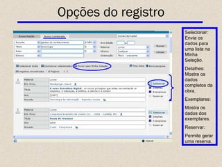 Selecionar : Envia os dados para uma lista na Minha Seleção. Detalhes: Mostra os dados completos da obra. Exemplares: Mostra os dados dos exemplares. Reservar: Permite gerar uma reserva. Opções do registro 