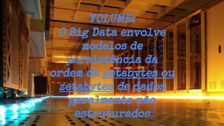 VOLUME:
O Big Data envolve
modelos de
persistência da
ordem de petabytes ou
zetabytes de dados
geralmente não
estruturados
 