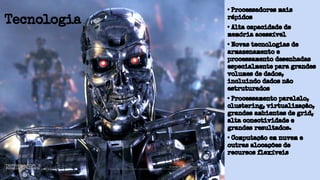 • Processadores mais
rápidos
• Alta capacidade de
memória acessível
• Novas tecnologias de
armazenamento e
processamento desenhadas
especialmente para grandes
volumes de dados,
incluindo dados não
estruturados
• Processamento paralelo,
clustering, virtualização,
grandes ambientes de grid,
alta conectividade e
grandes resultados.
• Computação em nuvem e
outras alocações de
recursos flexíveis
Tecnologia
 