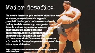 Maior desafio:
"Ao mesmo tempo em que estamos animados com
as novas perspectivas de negócio
possibilitadas pela coleta exaustiva de
dados, também estamos preocupados com o
fato de muitas empresas armazenarem grande
quantidade de dados pessoais
desnecessariamente. Defendemos que as
empresas adotem uma atitude de
“datensparsamkeit” e armazenem apenas o
mínimo de informações pessoais necessárias
sobre seus clientes."
http://thoughtworks.fileburst.com/assets/technology-radar-
jan-2014-pt.pdf
 