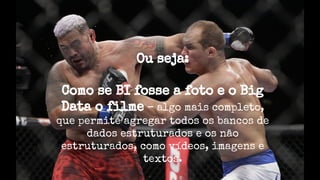 Ou seja:
Como se BI fosse a foto e o Big
Data o filme – algo mais completo,
que permite agregar todos os bancos de
dados estruturados e os não
estruturados, como vídeos, imagens e
textos.
 