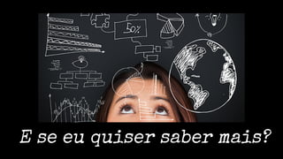 E se eu quiser saber mais?
 