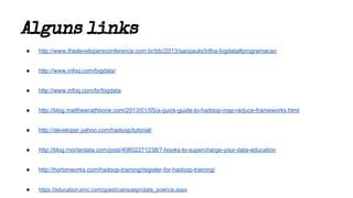 Alguns links
● http://www.thedevelopersconference.com.br/tdc/2013/saopaulo/trilha-bigdata#programacao
● http://www.infoq.com/bigdata/
● http://www.infoq.com/br/bigdata
● http://blog.matthewrathbone.com/2013/01/05/a-quick-guide-to-hadoop-map-reduce-frameworks.html
● http://developer.yahoo.com/hadoop/tutorial/
● http://blog.mortardata.com/post/40602271238/7-books-to-supercharge-your-data-education
● http://hortonworks.com/hadoop-training/register-for-hadoop-training/
● https://education.emc.com/guest/campaign/data_science.aspx
 