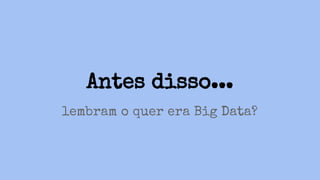 Antes disso...
lembram o quer era Big Data?
 