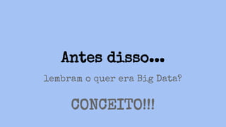 Antes disso...
lembram o quer era Big Data?
CONCEITO!!!
 