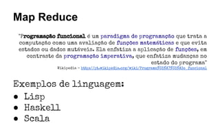 Map Reduce
"Programação funcional é um paradigma de programação que trata a
computação como uma avaliação de funções matemáticas e que evita
estados ou dados mutáveis. Ela enfatiza a aplicação de funções, em
contraste da programação imperativa, que enfatiza mudanças no
estado do programa"
Wikipedia - http://pt.wikipedia.org/wiki/Programa%C3%A7%C3%A3o_funcional
Exemplos de linguagem:
● Lisp
● Haskell
● Scala
 