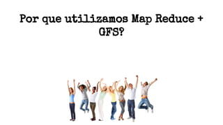 Por que utilizamos Map Reduce +
GFS?
 