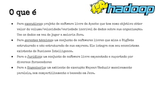 ● Para executivos: projeto de software livre da Apache que tem como objetivo obter
valor do volume/velocidade/variedade incrível de dados sobre sua organização.
Use os dados em vez de jogar a maioria fora.
● Para gerentes técnicos: um conjunto de softwares livres que mina o BigData
estruturado e não estruturado de sua empresa. Ele integra com seu ecossistema
existente de Business Intelligence.
● Para o Jurídico: um conjunto de software livre empacotado e suportado por
diversos fornecedores
● Para a Engenharia: um ambiente de execução Mapear/Reduzir massivamente
paralelo, sem compartilhamento e baseado em Java.
O que é
 