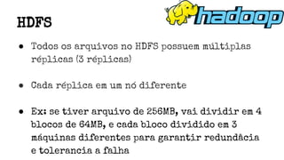 ● Todos os arquivos no HDFS possuem múltiplas
réplicas (3 réplicas)
● Cada réplica em um nó diferente
● Ex: se tiver arquivo de 256MB, vai dividir em 4
blocos de 64MB, e cada bloco dividido em 3
máquinas diferentes para garantir redundâcia
e tolerancia a falha
HDFS
 