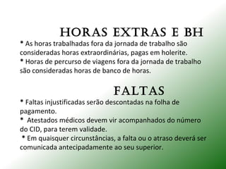 HORAS EXTRAS E BH
* As horas trabalhadas fora da jornada de trabalho são
consideradas horas extraordinárias, pagas em holerite.
* Horas de percurso de viagens fora da jornada de trabalho
são consideradas horas de banco de horas.
fALTAS
* Faltas injustificadas serão descontadas na folha de
pagamento.
* Atestados médicos devem vir acompanhados do número
do CID, para terem validade.
* Em quaisquer circunstâncias, a falta ou o atraso deverá ser
comunicada antecipadamente ao seu superior.
 