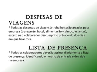 DESPESAS DE
VIAGENS
* Todas as despesas de viagens à trabalho serão arcadas pela
empresa (transporte, hotel, alimentação – almoço e jantar),
exceto se o colaborador descumprir o pré-acordo dos dias
em que ficar fora.
LISTA DE PRESENÇA
* Todos os colaboradores deverão assinar diariamente a lista
de presença, identificando o horário de entrada e de saída
na empresa.
 
