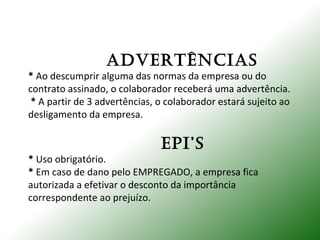 ADVERTÊNCIAS
* Ao descumprir alguma das normas da empresa ou do
contrato assinado, o colaborador receberá uma advertência.
* A partir de 3 advertências, o colaborador estará sujeito ao
desligamento da empresa.
EPI’S
* Uso obrigatório.
* Em caso de dano pelo EMPREGADO, a empresa fica
autorizada a efetivar o desconto da importância
correspondente ao prejuízo.
 