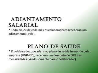 ADIANTAmENTo
SALARIAL
* Todo dia 20 de cada mês os colaboradores receberão um
adiatamento ( vale).
PLANo DE SAúDE
* O colaborador que aderir ao plano de saúde fornecido pela
empresa (UNIMED), receberá um desconto de 60% nas
mensalidades (válido somente para o colaborador).
 
