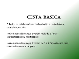 CESTA báSICA
* Todos os colaboradores terão direito a cesta-básica
completa, exceto:
- os colaboradores que tiverem mais de 2 faltas
(injustificadas ou justificadas);
- os colaboradores que tiverem de 1 a 2 faltas (neste caso,
receberão a cesta simples).
 
