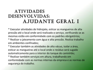 ATIVIDADES
DESENVoLVIDAS:
AjuDANTE GERAL I
* Executar atividades de hidrojato, esticar as mangueiras de alta
pressão até o local onde será realizado o serviço, verificando se as
mesmas estão em conformidade com os padrões obrigatórios;
* Realizar o jateamento com água e alta pressão. Realiza trabalho
em ambientes confinados;
* Executar também as atividades de alto vácuo, isolar a área,
esticar as mangueiras até o local onde o resíduo será sugado
automaticamente para o interior do tanque do caminhão;
* Realizar também serviços em altura, trabalhando em
conformidade com as normas internas da empresa e as normas de
segurança do trabalho.
 