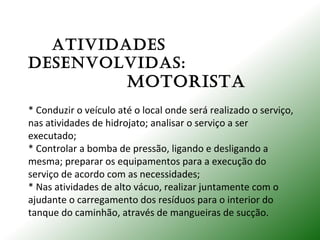 ATIVIDADES
DESENVoLVIDAS:
moToRISTA
* Conduzir o veículo até o local onde será realizado o serviço,
nas atividades de hidrojato; analisar o serviço a ser
executado;
* Controlar a bomba de pressão, ligando e desligando a
mesma; preparar os equipamentos para a execução do
serviço de acordo com as necessidades;
* Nas atividades de alto vácuo, realizar juntamente com o
ajudante o carregamento dos resíduos para o interior do
tanque do caminhão, através de mangueiras de sucção.
 