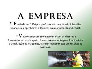 A EMPRESA
* fundada em 1994 por profissionais da área administrativa
financeira, engenheiros e técnicos em manutenção industrial.
* Visa o compromisso e parceria com os clientes e
fornecedores dando apoio técnico, treinamento para funcionários
e atualização de máquinas, transformando metas em resultados
positivos.
 