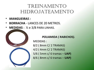 TREINAmENTo
HIDRojATEAmENTo
• MANGUEIRAS :
• BORRACHA - LANCES DE 20 METROS.
• MEDIDAS : ½ e 3/8 PARA LINHAS.
POLIAMIDA ( RABICHOS).
MEDIDAS :
8/2 ( 8mm C/ 2 TRAMAS)
4/2 ( 4mm C/ 2 TRAMAS)
5/6 ( 5mm c/ 6 tramas – UAP)
8/6 ( 8mm c/ 6 tramas – UAP)
 